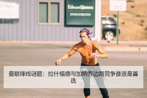 曼联锋线谜题：拉什福德与加纳乔边路竞争谁该是首选