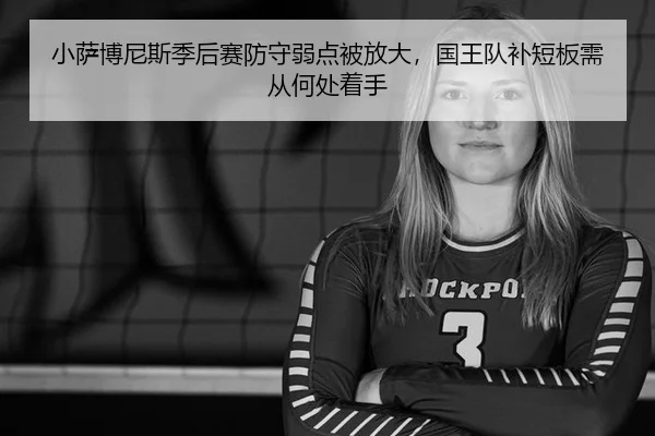 小萨博尼斯季后赛防守弱点被放大,国王队补短板需从何处着手