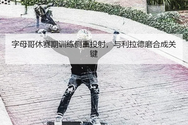 字母哥休赛期训练侧重投射，与利拉德磨合成关键